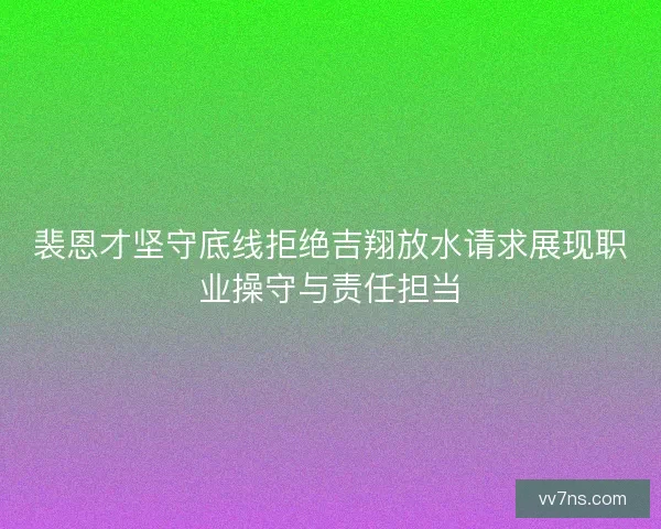 裴恩才坚守底线拒绝吉翔放水请求展现职业操守与责任担当 裴恩才坚守底线拒绝吉翔放水请求展现职业操守与责任担当