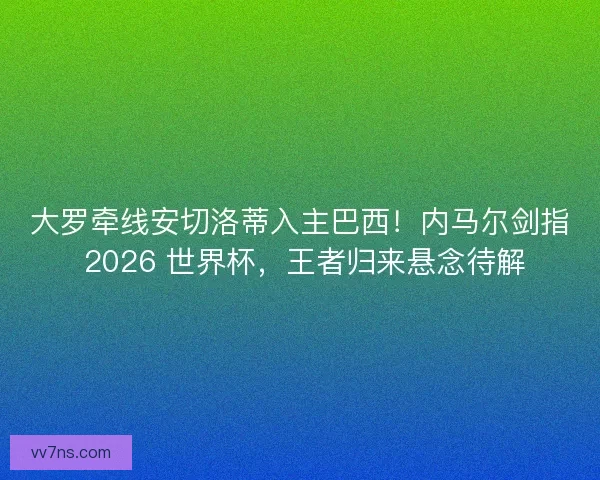 大罗牵线安切洛蒂入主巴西！内马尔剑指 2026 世界杯，王者归来悬念待解