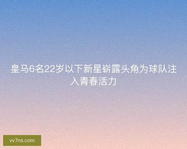 皇马6名22岁以下新星崭露头角为球队注入青春活力