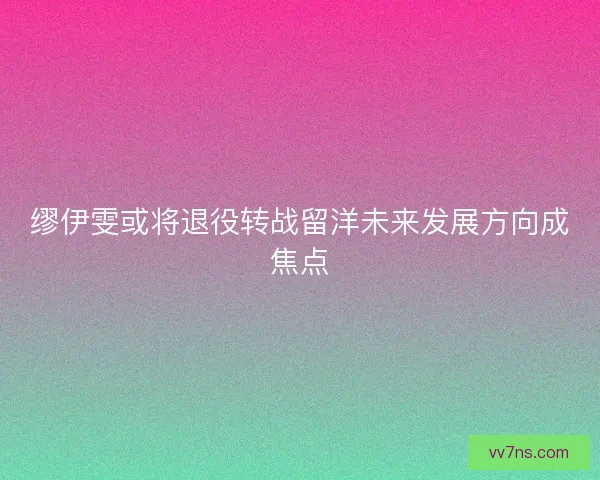 缪伊雯或将退役转战留洋未来发展方向成焦点 缪伊雯或将退役转战留洋未来发展方向成焦点