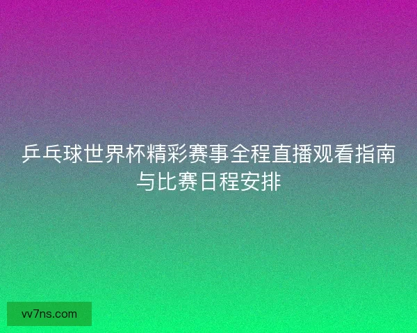 乒乓球世界杯精彩赛事全程直播观看指南与比赛日程安排 乒乓球世界杯精彩赛事全程直播观看指南与比赛日程安排