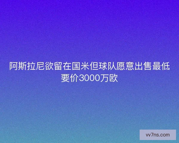 阿斯拉尼欲留在国米但球队愿意出售最低要价3000万欧 阿斯拉尼欲留在国米但球队愿意出售最低要价3000万欧