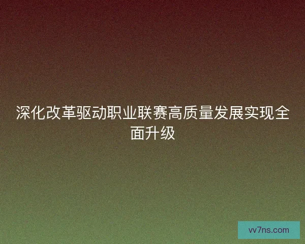 深化改革驱动职业联赛高质量发展实现全面升级 深化改革驱动职业联赛高质量发展实现全面升级
