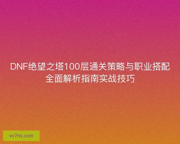 DNF绝望之塔100层通关策略与职业搭配全面解析指南实战技巧 DNF绝望之塔100层通关策略与职业搭配全面解析指南实战技巧