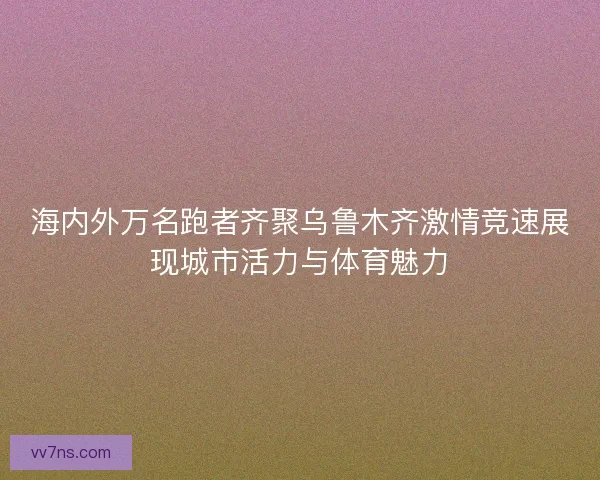 海内外万名跑者齐聚乌鲁木齐激情竞速展现城市活力与体育魅力