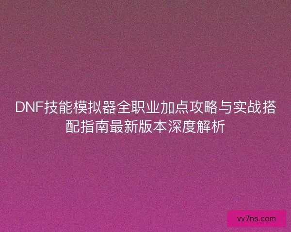DNF技能模拟器全职业加点攻略与实战搭配指南最新版本深度解析