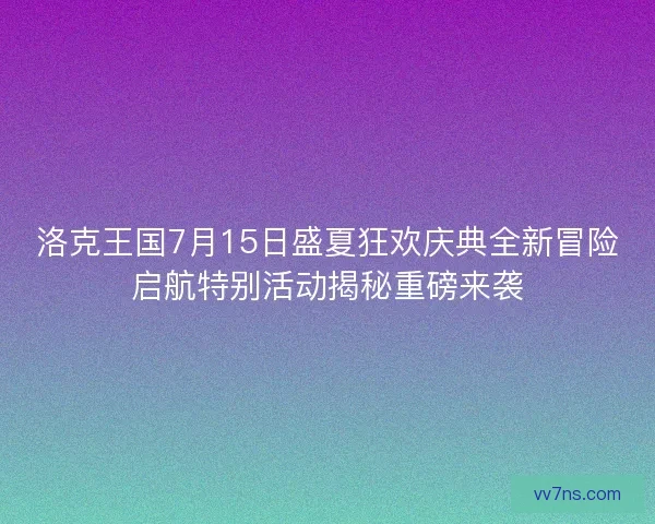 洛克王国7月15日盛夏狂欢庆典全新冒险启航特别活动揭秘重磅来袭