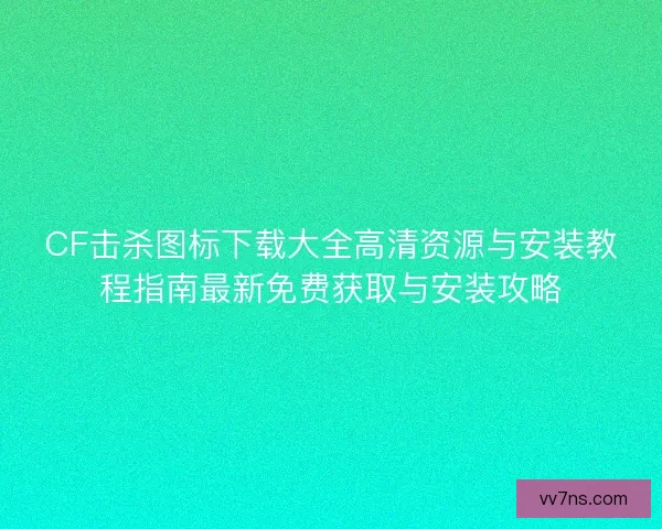 CF击杀图标下载大全高清资源与安装教程指南最新免费获取与安装攻略