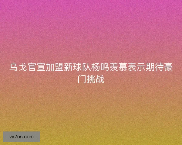 乌戈官宣加盟新球队杨鸣羡慕表示期待豪门挑战