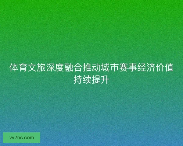 体育文旅深度融合推动城市赛事经济价值持续提升 体育文旅深度融合推动城市赛事经济价值持续提升