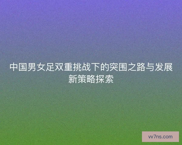 中国男女足双重挑战下的突围之路与发展新策略探索 中国男女足双重挑战下的突围之路与发展新策略探索