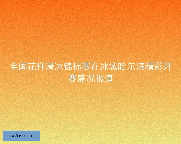 全国花样滑冰锦标赛在冰城哈尔滨精彩开赛盛况报道 全国花样滑冰锦标赛在冰城哈尔滨精彩开赛盛况报道