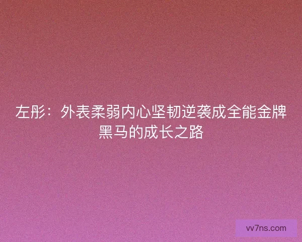 左彤:外表柔弱内心坚韧逆袭成全能金牌黑马的成长之路 左彤:外表柔弱内心坚韧逆袭成全能金牌黑马的成长之路