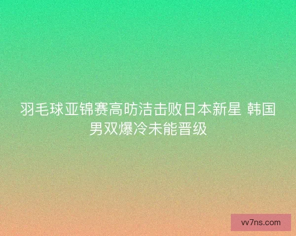 羽毛球亚锦赛高昉洁击败日本新星 韩国男双爆冷未能晋级 羽毛球亚锦赛高昉洁击败日本新星 韩国男双爆冷未能晋级