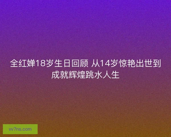 全红婵18岁生日回顾 从14岁惊艳出世到成就辉煌跳水人生