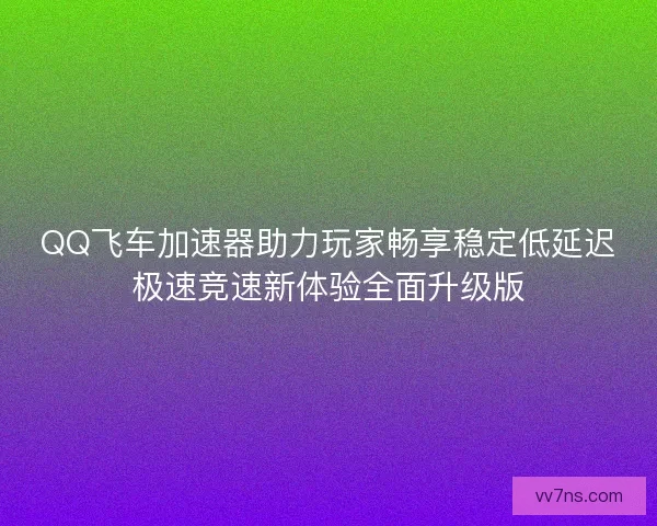 QQ飞车加速器助力玩家畅享稳定低延迟极速竞速新体验全面升级版 QQ飞车加速器助力玩家畅享稳定低延迟极速竞速新体验全面升级版