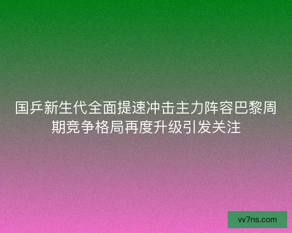 国乒新生代全面提速冲击主力阵容巴黎周期竞争格局再度升级引发关注 国乒新生代全面提速冲击主力阵容巴黎周期竞争格局再度升级引发关注