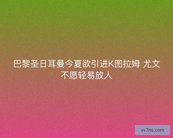 巴黎圣日耳曼今夏欲引进K图拉姆 尤文不愿轻易放人 巴黎圣日耳曼今夏欲引进K图拉姆 尤文不愿轻易放人