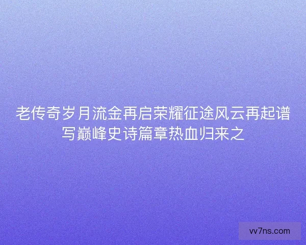 老传奇岁月流金再启荣耀征途风云再起谱写巅峰史诗篇章热血归来之 老传奇岁月流金再启荣耀征途风云再起谱写巅峰史诗篇章热血归来之