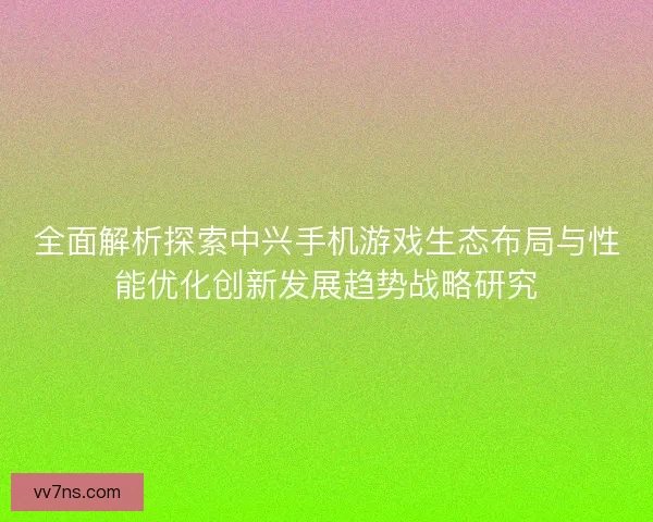 全面解析探索中兴手机游戏生态布局与性能优化创新发展趋势战略研究 全面解析探索中兴手机游戏生态布局与性能优化创新发展趋势战略研究