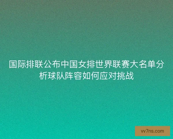 国际排联公布中国女排世界联赛大名单分析球队阵容如何应对挑战 国际排联公布中国女排世界联赛大名单分析球队阵容如何应对挑战