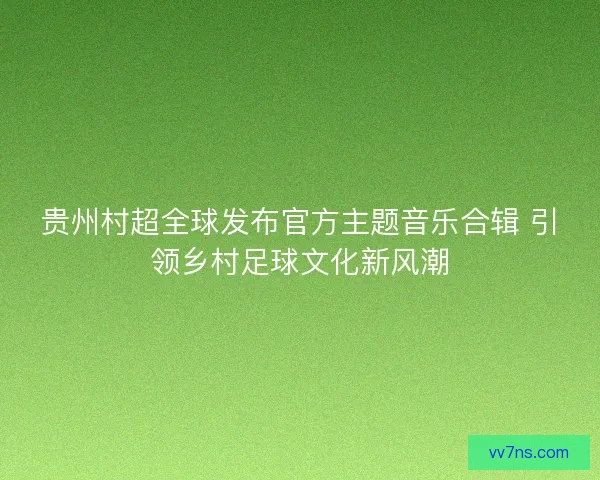 贵州村超全球发布官方主题音乐合辑 引领乡村足球文化新风潮 贵州村超全球发布官方主题音乐合辑 引领乡村足球文化新风潮
