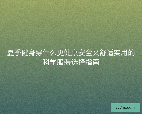 夏季健身穿什么更健康安全又舒适实用的科学服装选择指南