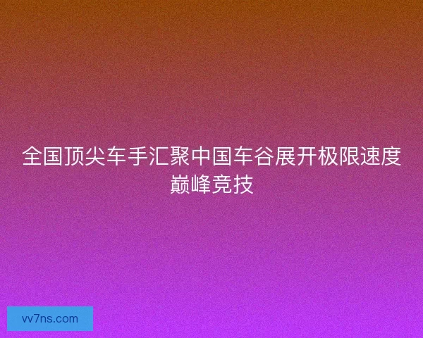 全国顶尖车手汇聚中国车谷展开极限速度巅峰竞技