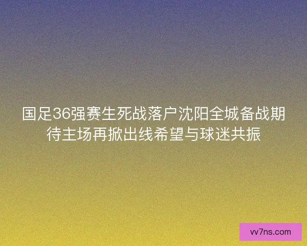 国足36强赛生死战落户沈阳全城备战期待主场再掀出线希望与球迷共振 国足36强赛生死战落户沈阳全城备战期待主场再掀出线希望与球迷共振