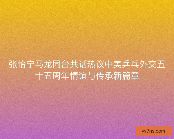 张怡宁马龙同台共话热议中美乒乓外交五十五周年情谊与传承新篇章 张怡宁马龙同台共话热议中美乒乓外交五十五周年情谊与传承新篇章